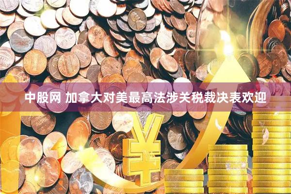 中股网 加拿大对美最高法涉关税裁决表欢迎