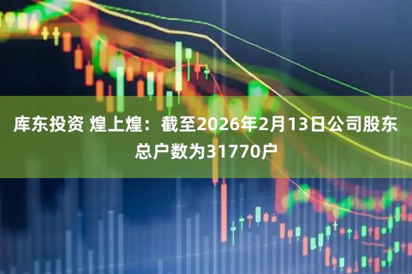 库东投资 煌上煌：截至2026年2月13日公司股东总户数为31770户