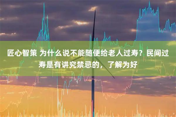 匠心智策 为什么说不能随便给老人过寿？民间过寿是有讲究禁忌的，了解为好