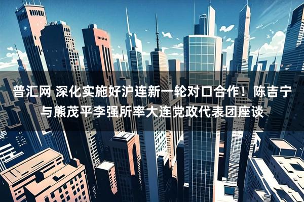 普汇网 深化实施好沪连新一轮对口合作！陈吉宁与熊茂平李强所率大连党政代表团座谈