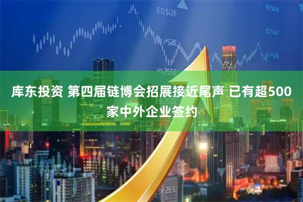 库东投资 第四届链博会招展接近尾声 已有超500家中外企业签约