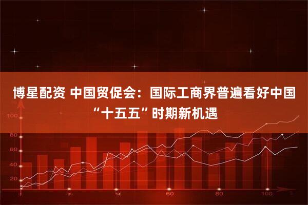 博星配资 中国贸促会：国际工商界普遍看好中国“十五五”时期新机遇