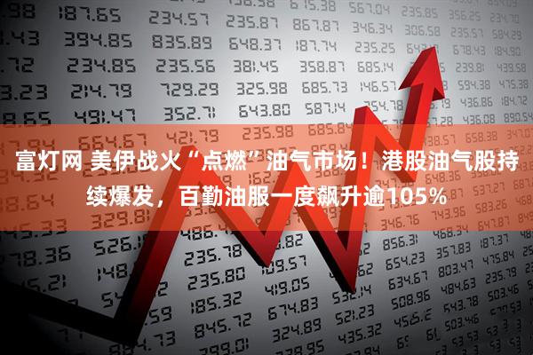 富灯网 美伊战火“点燃”油气市场！港股油气股持续爆发，百勤油服一度飙升逾105%