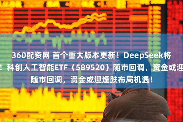360配资网 首个重大版本更新！DeepSeek将发布大模型V4！科创人工智能ETF（589520）随市回调，资金或迎逢跌布局机遇！