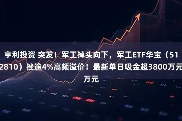 亨利投资 突发！军工掉头向下，军工ETF华宝（512810）挫逾4%高频溢价！最新单日吸金超3800万元