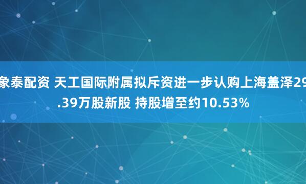 象泰配资 天工国际附属拟斥资进一步认购上海盖泽29.39万股新股 持股增至约10.53%