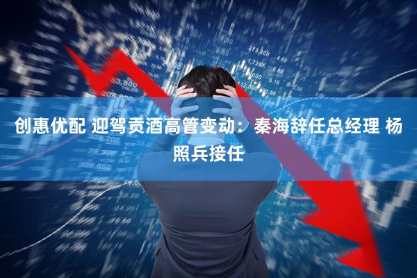 创惠优配 迎驾贡酒高管变动：秦海辞任总经理 杨照兵接任