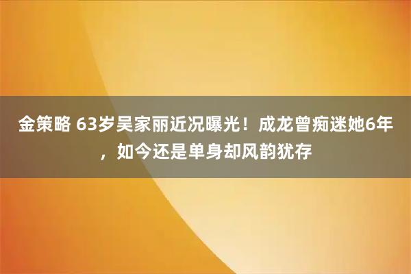 金策略 63岁吴家丽近况曝光！成龙曾痴迷她6年，如今还是单身却风韵犹存