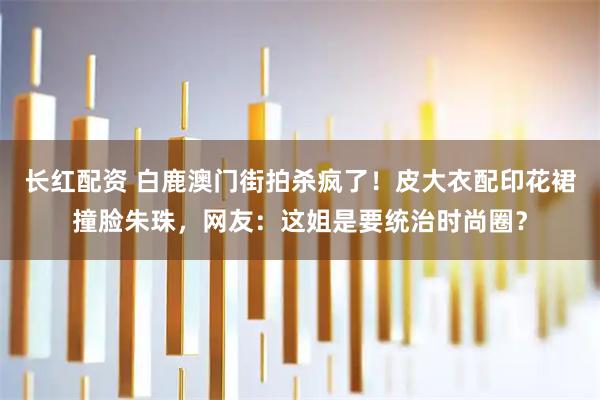 长红配资 白鹿澳门街拍杀疯了！皮大衣配印花裙撞脸朱珠，网友：这姐是要统治时尚圈？