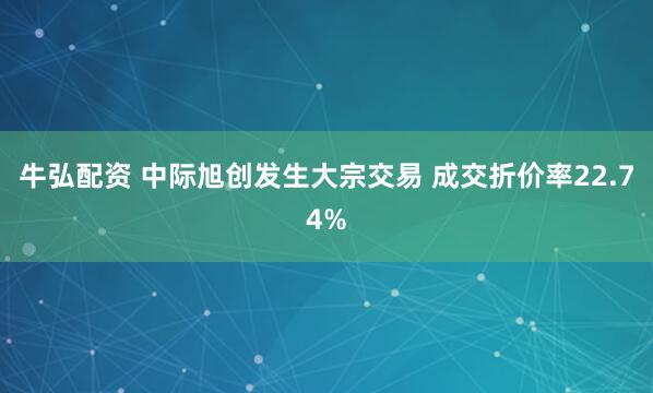 牛弘配资 中际旭创发生大宗交易 成交折价率22.74%