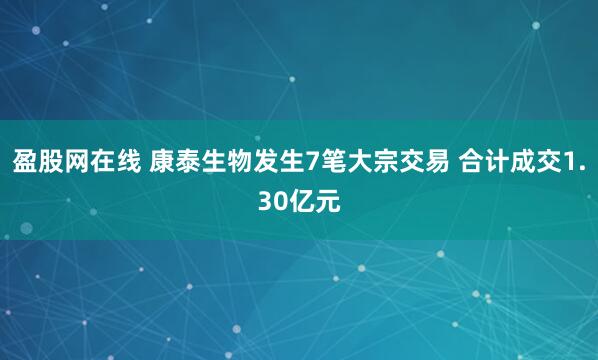 盈股网在线 康泰生物发生7笔大宗交易 合计成交1.30亿元