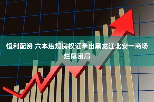 恒利配资 六本违规房权证牵出黑龙江北安一商场烂尾困局