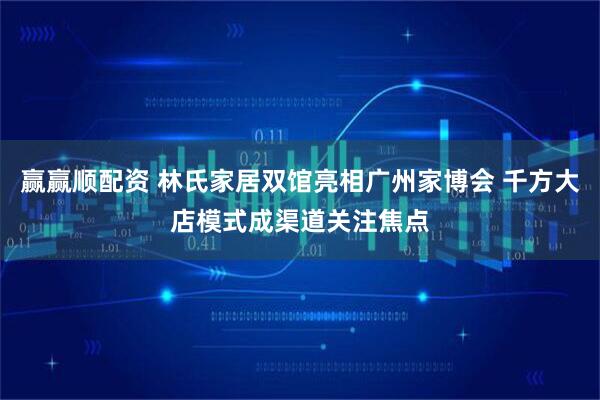 赢赢顺配资 林氏家居双馆亮相广州家博会 千方大店模式成渠道关注焦点