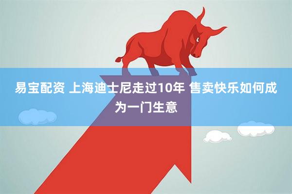 易宝配资 上海迪士尼走过10年 售卖快乐如何成为一门生意