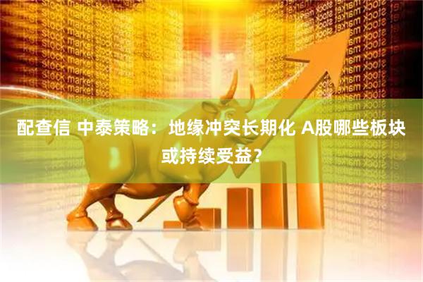配查信 中泰策略：地缘冲突长期化 A股哪些板块或持续受益？