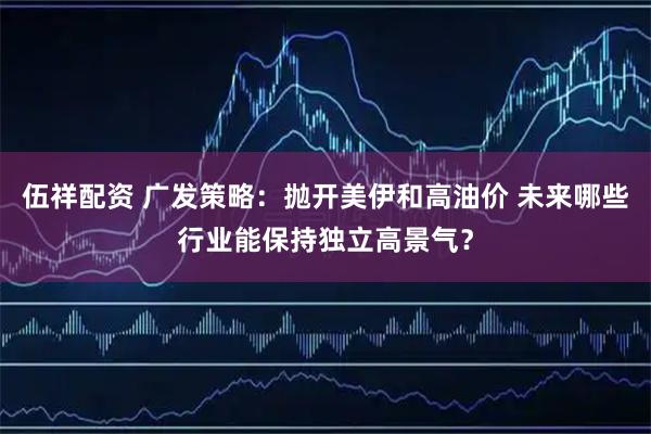 伍祥配资 广发策略：抛开美伊和高油价 未来哪些行业能保持独立高景气？