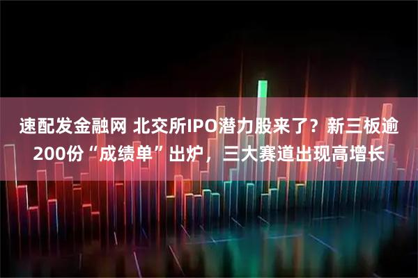 速配发金融网 北交所IPO潜力股来了？新三板逾200份“成绩单”出炉，三大赛道出现高增长