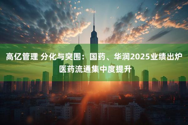 高亿管理 分化与突围：国药、华润2025业绩出炉 医药流通集中度提升