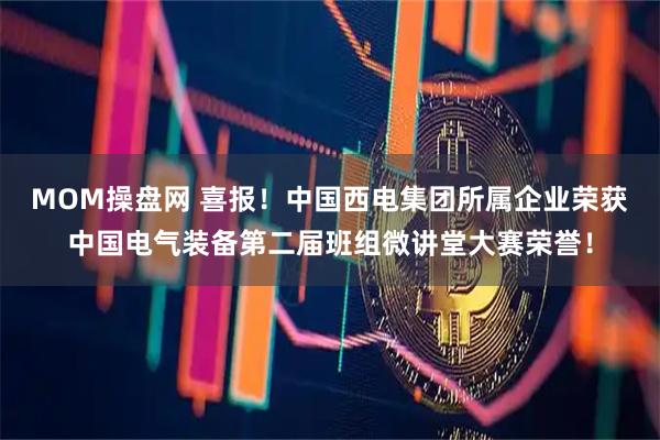 MOM操盘网 喜报！中国西电集团所属企业荣获中国电气装备第二届班组微讲堂大赛荣誉！