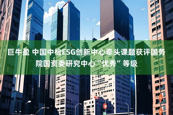 巨牛盈 中国中检ESG创新中心牵头课题获评国务院国资委研究中心“优秀”等级