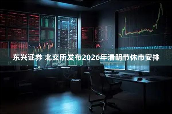 东兴证券 北交所发布2026年清明节休市安排