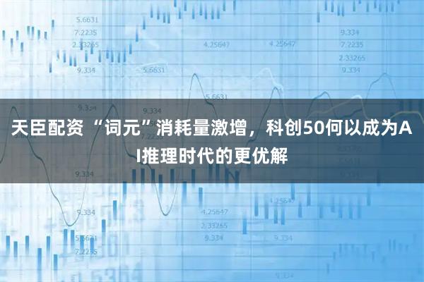 天臣配资 “词元”消耗量激增，科创50何以成为AI推理时代的更优解