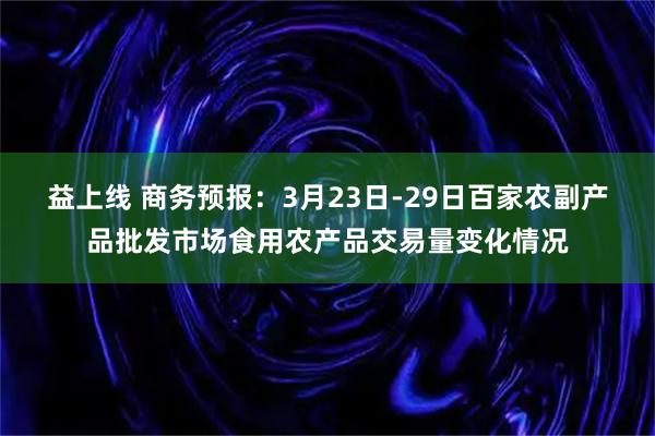 益上线 商务预报：3月23日-29日百家农副产品批发市场食用农产品交易量变化情况