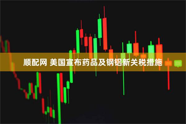 顺配网 美国宣布药品及钢铝新关税措施