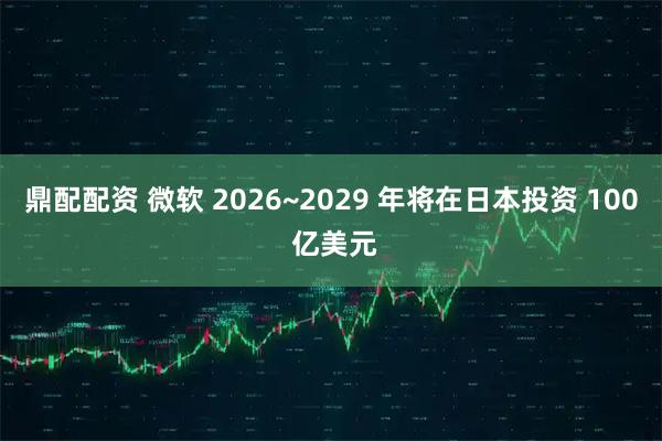 鼎配配资 微软 2026~2029 年将在日本投资 100 亿美元