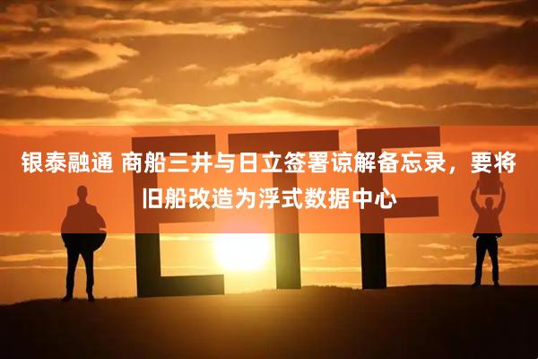 银泰融通 商船三井与日立签署谅解备忘录，要将旧船改造为浮式数据中心