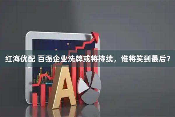 红海优配 百强企业洗牌或将持续，谁将笑到最后？