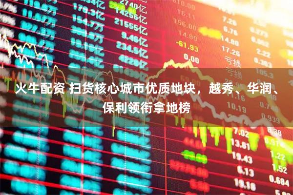 火牛配资 扫货核心城市优质地块，越秀、华润、保利领衔拿地榜