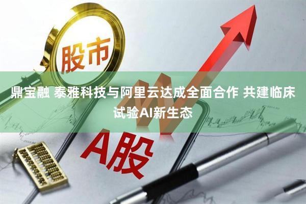 鼎宝融 泰雅科技与阿里云达成全面合作 共建临床试验AI新生态