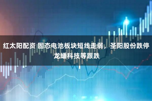 红太阳配资 固态电池板块短线走弱,圣阳股份跌停 龙蟠科技等跟跌