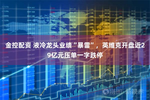 金控配资 液冷龙头业绩“暴雷”，英维克开盘近29亿元压单一字跌停