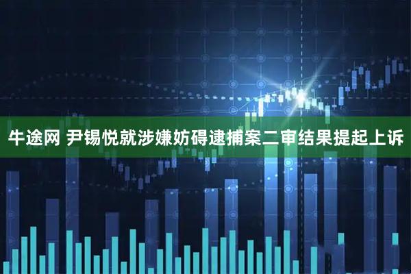 牛途网 尹锡悦就涉嫌妨碍逮捕案二审结果提起上诉