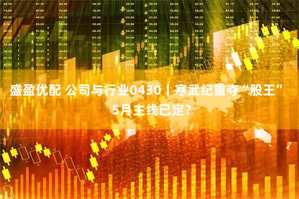 盛盈优配 公司与行业0430丨寒武纪重夺“股王”  5月主线已定？