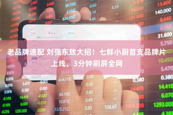 老品牌速配 刘强东放大招！七鲜小厨首支品牌片上线，3分钟刷屏全网