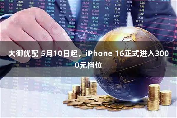 大御优配 5月10日起，iPhone 16正式进入3000元档位