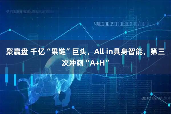 聚赢盘 千亿“果链”巨头，All in具身智能，第三次冲刺“A+H”