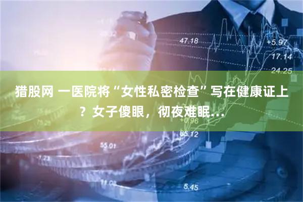 猎股网 一医院将“女性私密检查”写在健康证上？女子傻眼，彻夜难眠…