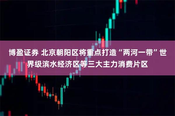 博盈证券 北京朝阳区将重点打造“两河一带”世界级滨水经济区等三大主力消费片区