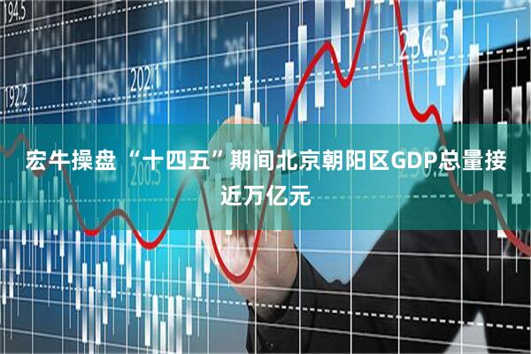 宏牛操盘 “十四五”期间北京朝阳区GDP总量接近万亿元