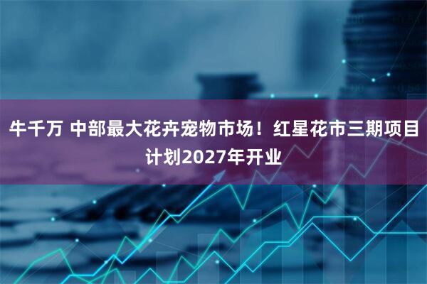 牛千万 中部最大花卉宠物市场！红星花市三期项目计划2027年开业