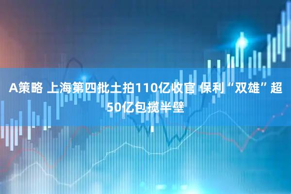 A策略 上海第四批土拍110亿收官 保利“双雄”超50亿包揽半壁