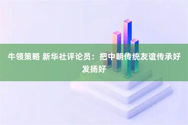 牛领策略 新华社评论员：把中朝传统友谊传承好发扬好