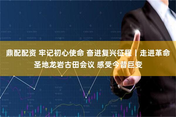 鼎配配资 牢记初心使命 奋进复兴征程丨走进革命圣地龙岩古田会议 感受今昔巨变