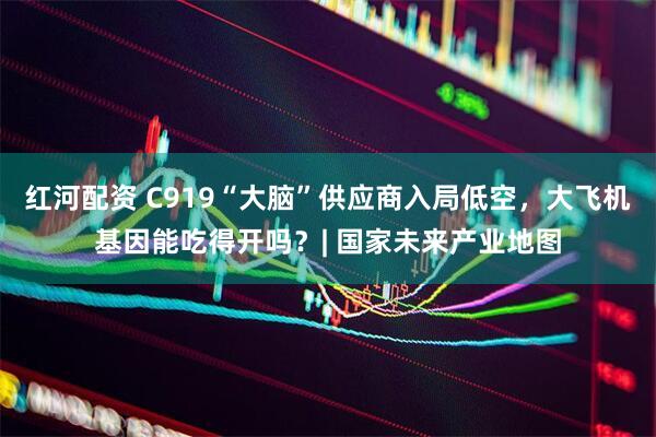 红河配资 C919“大脑”供应商入局低空，大飞机基因能吃得开吗？| 国家未来产业地图