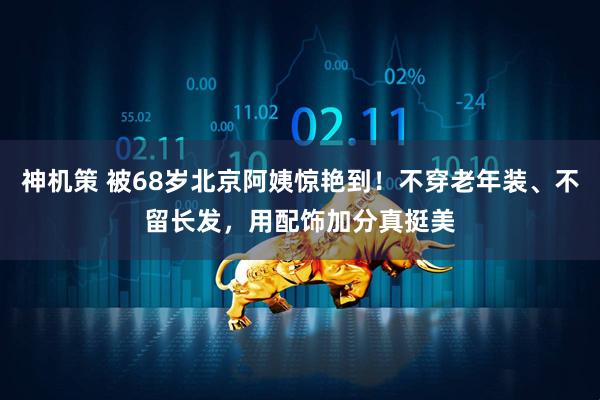 神机策 被68岁北京阿姨惊艳到！不穿老年装、不留长发，用配饰加分真挺美