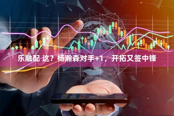 乐融配 这?杨瀚森对手+1,开拓又签中锋